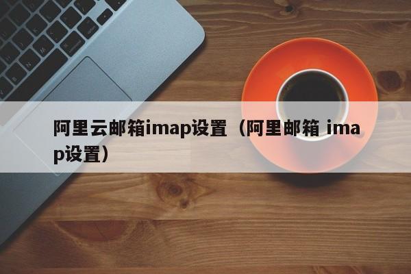 阿里云邮箱imap设置（阿里邮箱 imap设置）