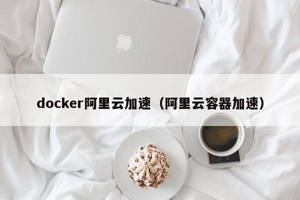 docker阿里云加速（阿里云容器加速）