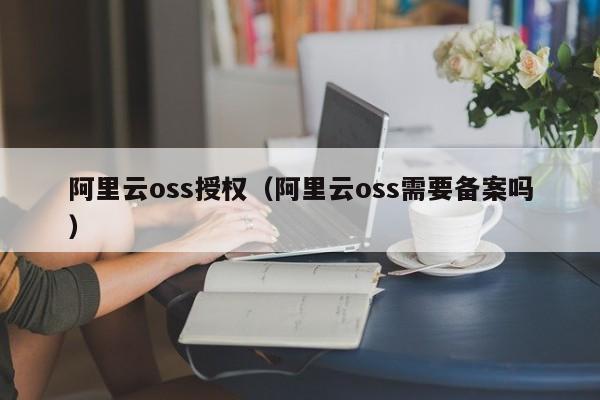 阿里云oss授权（阿里云oss需要备案吗）