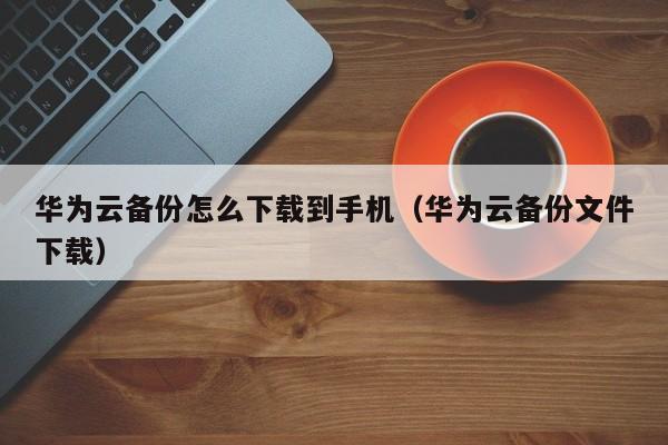 华为云备份怎么下载到手机（华为云备份文件下载）