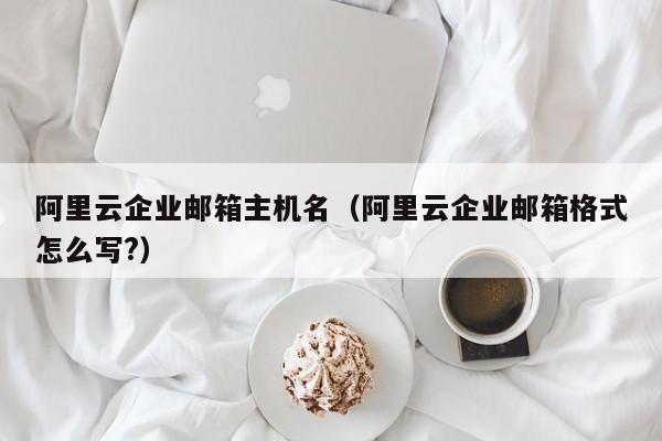 阿里云企业邮箱主机名（阿里云企业邮箱格式怎么写?）