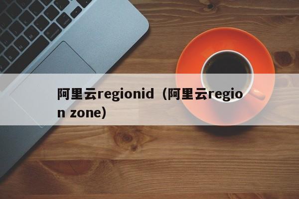 阿里云regionid（阿里云region zone）