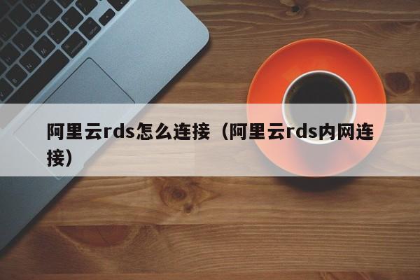 阿里云rds怎么连接（阿里云rds内网连接）