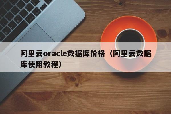 阿里云oracle数据库价格（阿里云数据库使用教程）