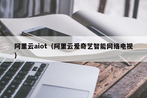 阿里云aiot（阿里云爱奇艺智能网络电视）