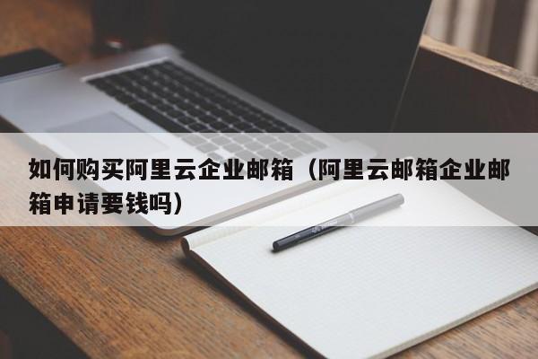 如何购买阿里云企业邮箱（阿里云邮箱企业邮箱申请要钱吗）