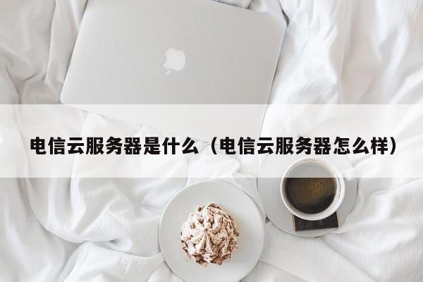 电信云服务器是什么（电信云服务器怎么样）