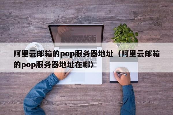 阿里云邮箱的pop服务器地址（阿里云邮箱的pop服务器地址在哪）