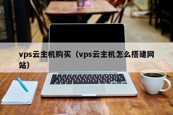 vps云主机购买（vps云主机怎么搭建网站）