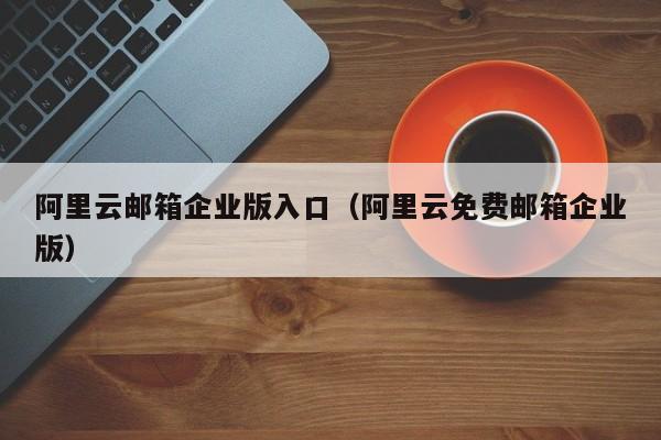 阿里云邮箱企业版入口（阿里云免费邮箱企业版）