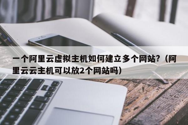 一个阿里云虚拟主机如何建立多个网站?（阿里云云主机可以放2个网站吗）