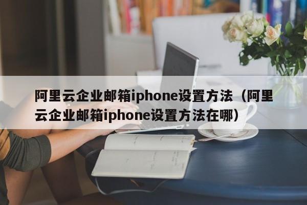 阿里云企业邮箱iphone设置方法（阿里云企业邮箱iphone设置方法在哪）